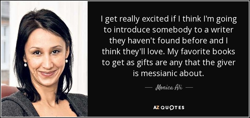 I get really excited if I think I'm going to introduce somebody to a writer they haven't found before and I think they'll love. My favorite books to get as gifts are any that the giver is messianic about. - Monica Ali
