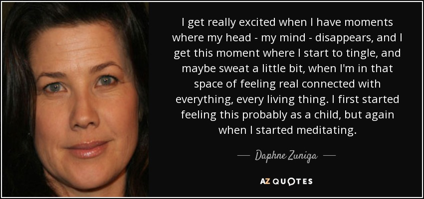 I get really excited when I have moments where my head - my mind - disappears, and I get this moment where I start to tingle, and maybe sweat a little bit, when I'm in that space of feeling real connected with everything, every living thing. I first started feeling this probably as a child, but again when I started meditating. - Daphne Zuniga