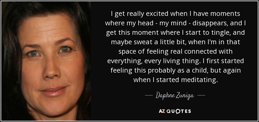 I get really excited when I have moments where my head - my mind - disappears, and I get this moment where I start to tingle, and maybe sweat a little bit, when I'm in that space of feeling real connected with everything, every living thing. I first started feeling this probably as a child, but again when I started meditating. - Daphne Zuniga