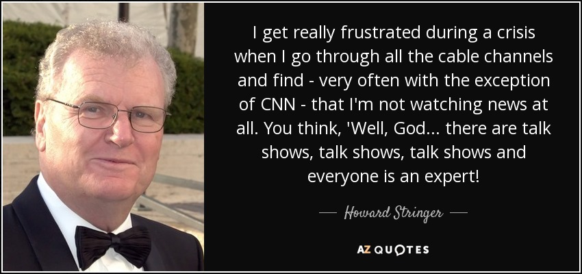 I get really frustrated during a crisis when I go through all the cable channels and find - very often with the exception of CNN - that I'm not watching news at all. You think, 'Well, God... there are talk shows, talk shows, talk shows and everyone is an expert! - Howard Stringer