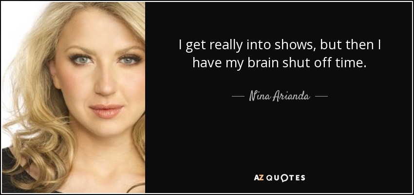 I get really into shows, but then I have my brain shut off time. - Nina Arianda