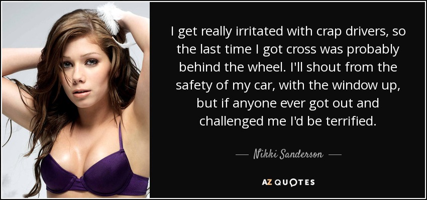 I get really irritated with crap drivers, so the last time I got cross was probably behind the wheel. I'll shout from the safety of my car, with the window up, but if anyone ever got out and challenged me I'd be terrified. - Nikki Sanderson