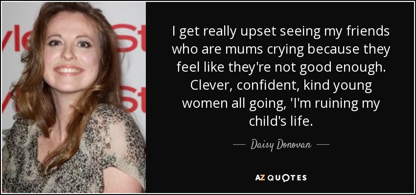 I get really upset seeing my friends who are mums crying because they feel like they're not good enough. Clever, confident, kind young women all going, 'I'm ruining my child's life. - Daisy Donovan