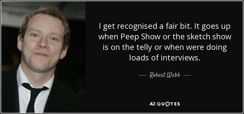 I get recognised a fair bit. It goes up when Peep Show or the sketch show is on the telly or when were doing loads of interviews. - Robert Webb