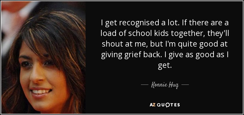 I get recognised a lot. If there are a load of school kids together, they'll shout at me, but I'm quite good at giving grief back. I give as good as I get. - Konnie Huq