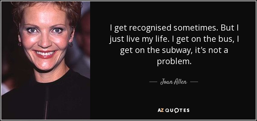 I get recognised sometimes. But I just live my life. I get on the bus, I get on the subway, it's not a problem. - Joan Allen