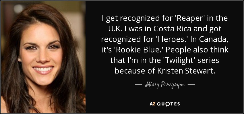 I get recognized for 'Reaper' in the U.K. I was in Costa Rica and got recognized for 'Heroes.' In Canada, it's 'Rookie Blue.' People also think that I'm in the 'Twilight' series because of Kristen Stewart. - Missy Peregrym