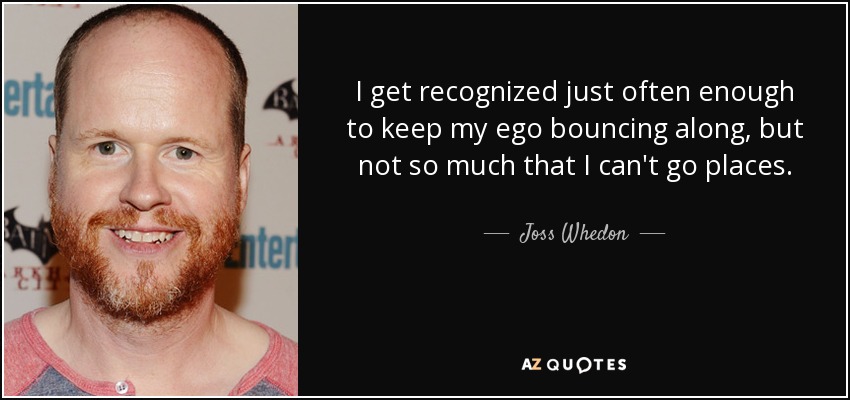 I get recognized just often enough to keep my ego bouncing along, but not so much that I can't go places. - Joss Whedon