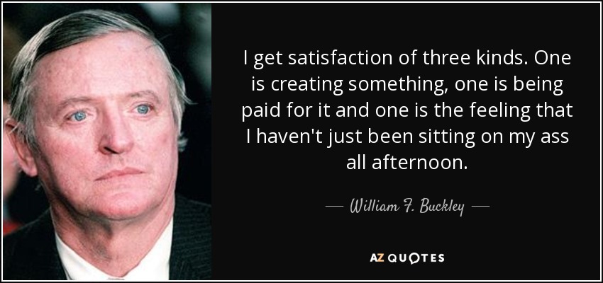 I get satisfaction of three kinds. One is creating something, one is being paid for it and one is the feeling that I haven't just been sitting on my ass all afternoon. - William F. Buckley, Jr.