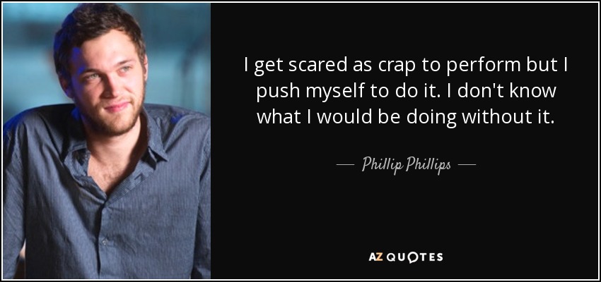 I get scared as crap to perform but I push myself to do it. I don't know what I would be doing without it. - Phillip Phillips