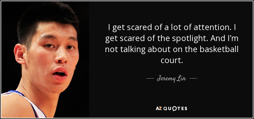 I get scared of a lot of attention. I get scared of the spotlight. And I'm not talking about on the basketball court. - Jeremy Lin
