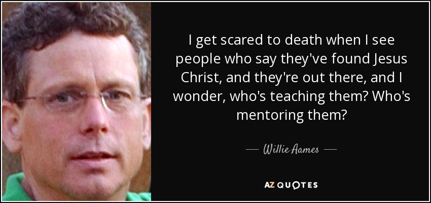 I get scared to death when I see people who say they've found Jesus Christ, and they're out there, and I wonder, who's teaching them? Who's mentoring them? - Willie Aames