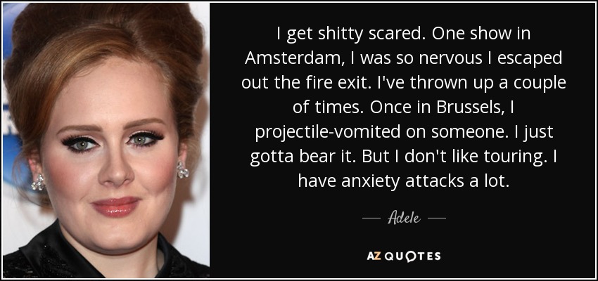 I get shitty scared. One show in Amsterdam, I was so nervous I escaped out the fire exit. I've thrown up a couple of times. Once in Brussels, I projectile-vomited on someone. I just gotta bear it. But I don't like touring. I have anxiety attacks a lot. - Adele