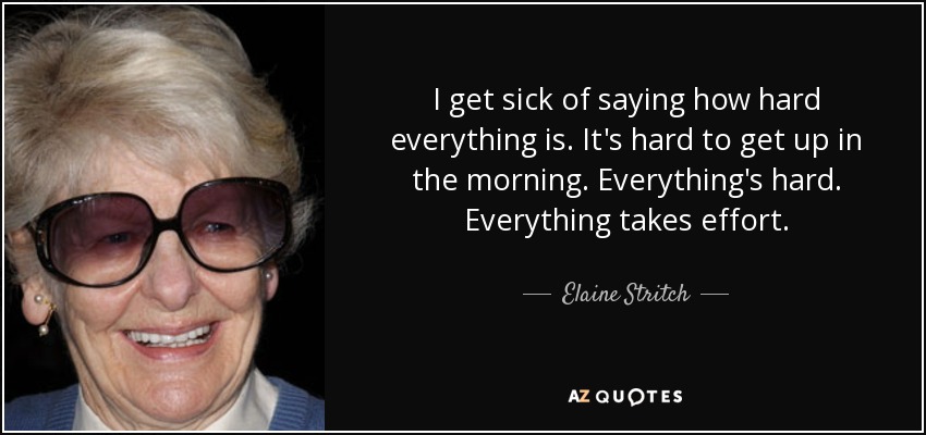 I get sick of saying how hard everything is. It's hard to get up in the morning. Everything's hard. Everything takes effort. - Elaine Stritch