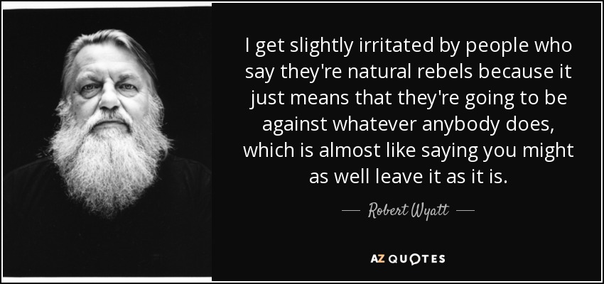 I get slightly irritated by people who say they're natural rebels because it just means that they're going to be against whatever anybody does, which is almost like saying you might as well leave it as it is. - Robert Wyatt