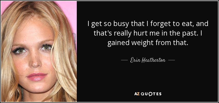 I get so busy that I forget to eat, and that's really hurt me in the past. I gained weight from that. - Erin Heatherton