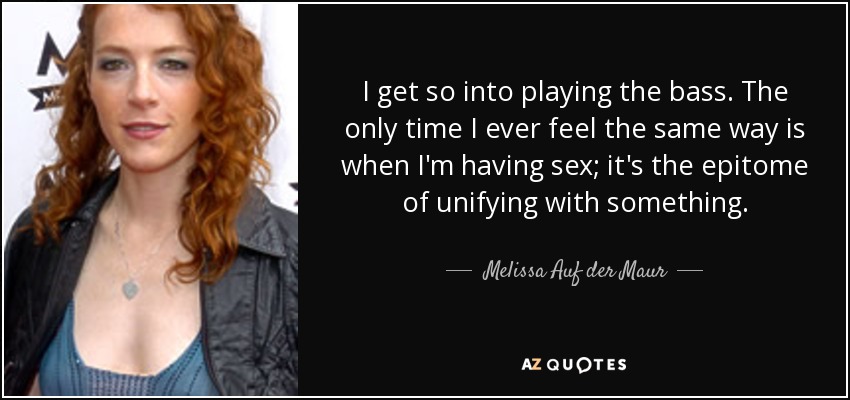 I get so into playing the bass. The only time I ever feel the same way is when I'm having sex; it's the epitome of unifying with something. - Melissa Auf der Maur