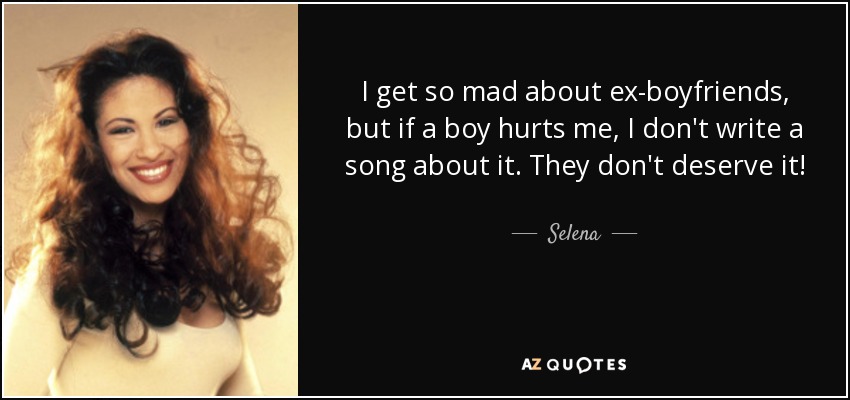 I get so mad about ex-boyfriends, but if a boy hurts me, I don't write a song about it. They don't deserve it! - Selena