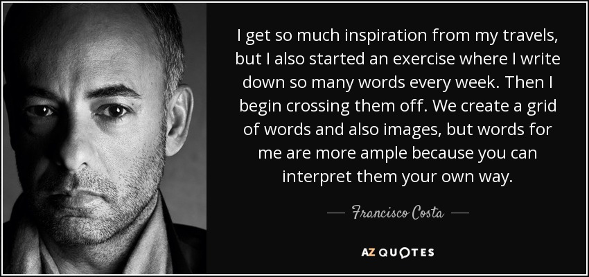 I get so much inspiration from my travels, but I also started an exercise where I write down so many words every week. Then I begin crossing them off. We create a grid of words and also images, but words for me are more ample because you can interpret them your own way. - Francisco Costa