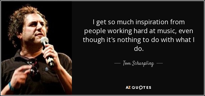 I get so much inspiration from people working hard at music, even though it's nothing to do with what I do. - Tom Scharpling