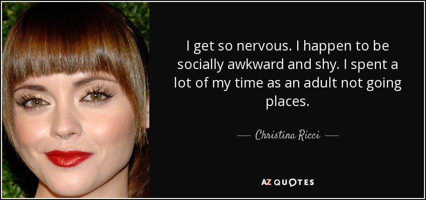 I get so nervous. I happen to be socially awkward and shy. I spent a lot of my time as an adult not going places. - Christina Ricci