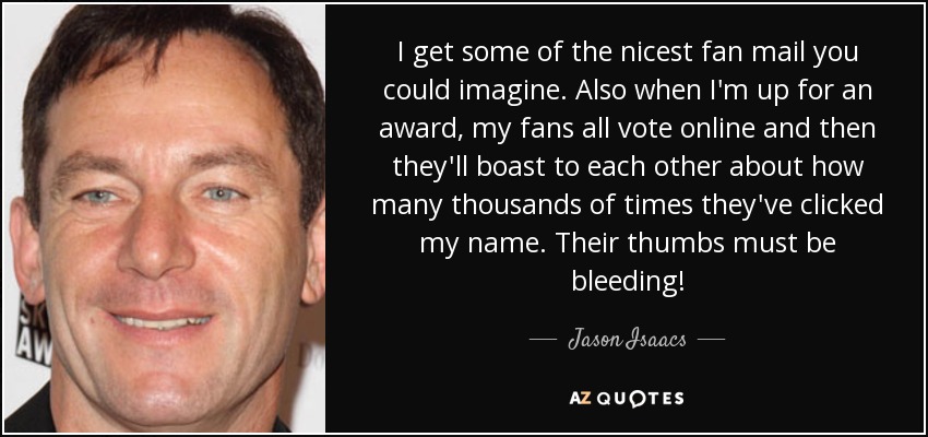 I get some of the nicest fan mail you could imagine. Also when I'm up for an award, my fans all vote online and then they'll boast to each other about how many thousands of times they've clicked my name. Their thumbs must be bleeding! - Jason Isaacs