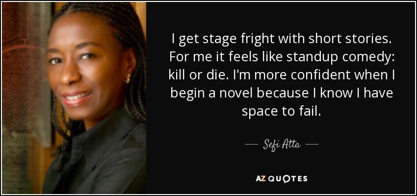 I get stage fright with short stories. For me it feels like standup comedy: kill or die. I'm more confident when I begin a novel because I know I have space to fail. - Sefi Atta