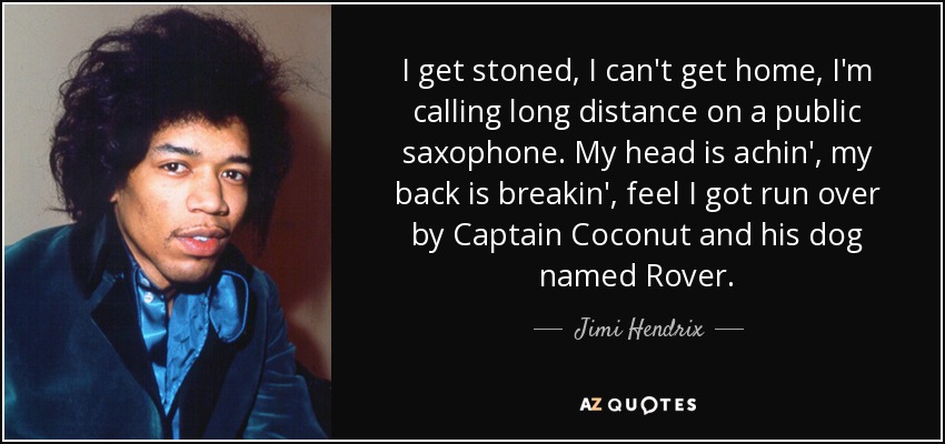 I get stoned, I can't get home, I'm calling long distance on a public saxophone. My head is achin', my back is breakin', feel I got run over by Captain Coconut and his dog named Rover. - Jimi Hendrix