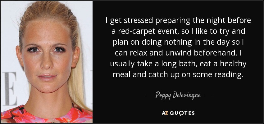 I get stressed preparing the night before a red-carpet event, so I like to try and plan on doing nothing in the day so I can relax and unwind beforehand. I usually take a long bath, eat a healthy meal and catch up on some reading. - Poppy Delevingne