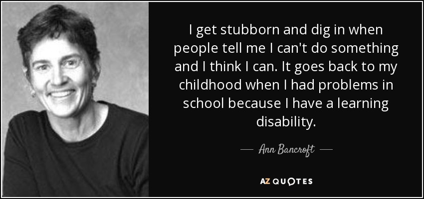 I get stubborn and dig in when people tell me I can't do something and I think I can. It goes back to my childhood when I had problems in school because I have a learning disability. - Ann Bancroft