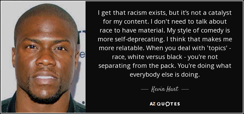 I get that racism exists, but it's not a catalyst for my content. I don't need to talk about race to have material. My style of comedy is more self-deprecating. I think that makes me more relatable. When you deal with 'topics' - race, white versus black - you're not separating from the pack. You're doing what everybody else is doing. - Kevin Hart