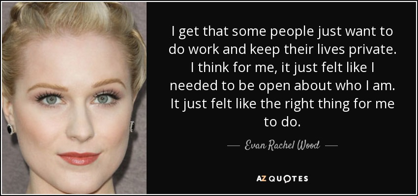 I get that some people just want to do work and keep their lives private. I think for me, it just felt like I needed to be open about who I am. It just felt like the right thing for me to do. - Evan Rachel Wood