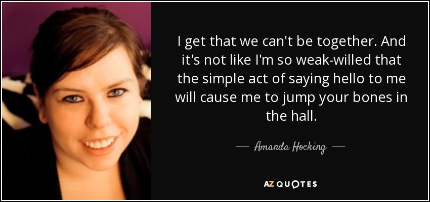 I get that we can't be together. And it's not like I'm so weak-willed that the simple act of saying hello to me will cause me to jump your bones in the hall. - Amanda Hocking