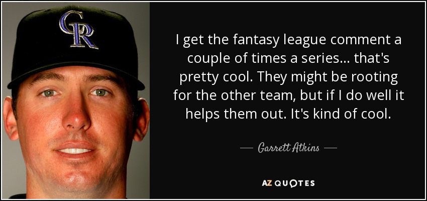 I get the fantasy league comment a couple of times a series ... that's pretty cool. They might be rooting for the other team, but if I do well it helps them out. It's kind of cool. - Garrett Atkins