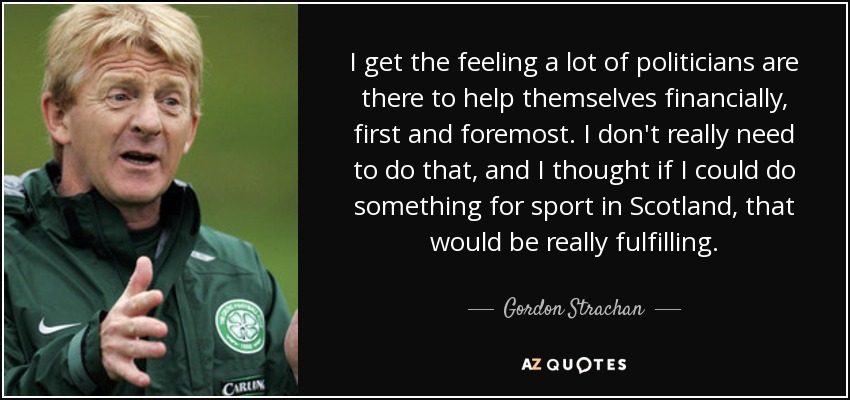 I get the feeling a lot of politicians are there to help themselves financially, first and foremost. I don't really need to do that, and I thought if I could do something for sport in Scotland, that would be really fulfilling. - Gordon Strachan
