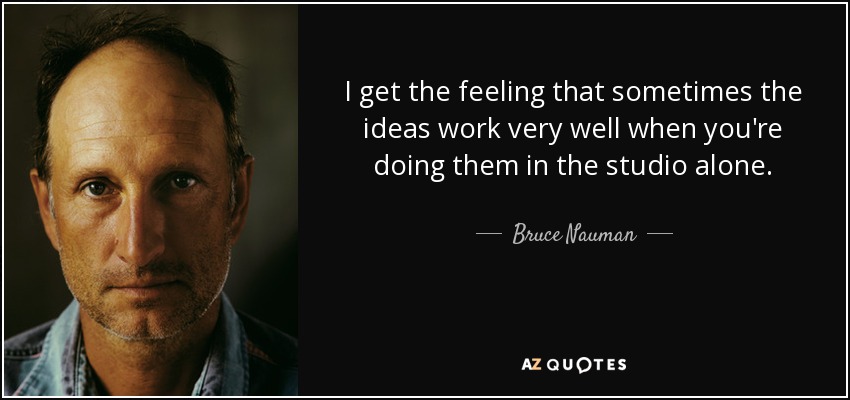 I get the feeling that sometimes the ideas work very well when you're doing them in the studio alone. - Bruce Nauman