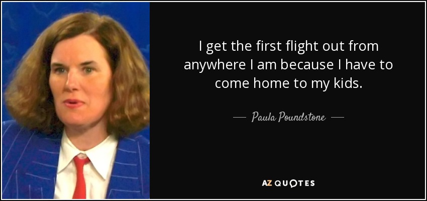 I get the first flight out from anywhere I am because I have to come home to my kids. - Paula Poundstone