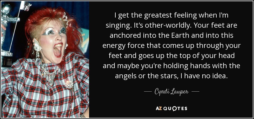 I get the greatest feeling when I'm singing. It's other-worldly. Your feet are anchored into the Earth and into this energy force that comes up through your feet and goes up the top of your head and maybe you're holding hands with the angels or the stars, I have no idea. - Cyndi Lauper