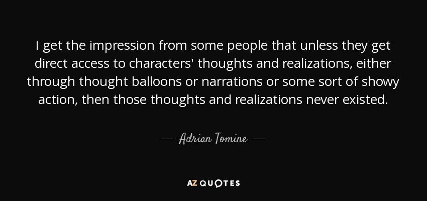 I get the impression from some people that unless they get direct access to characters' thoughts and realizations, either through thought balloons or narrations or some sort of showy action, then those thoughts and realizations never existed. - Adrian Tomine