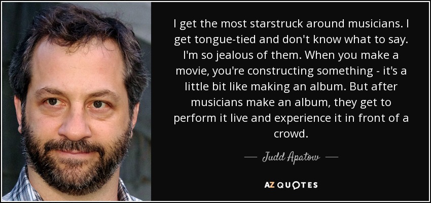I get the most starstruck around musicians. I get tongue-tied and don't know what to say. I'm so jealous of them. When you make a movie, you're constructing something - it's a little bit like making an album. But after musicians make an album, they get to perform it live and experience it in front of a crowd. - Judd Apatow
