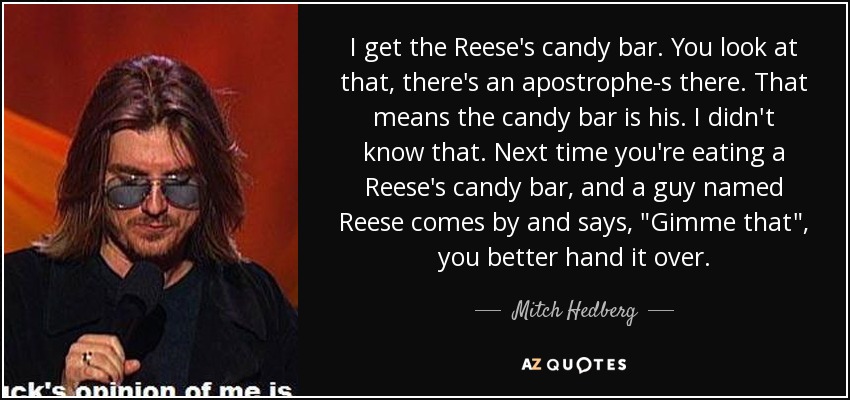 I get the Reese's candy bar. You look at that, there's an apostrophe-s there. That means the candy bar is his. I didn't know that. Next time you're eating a Reese's candy bar, and a guy named Reese comes by and says, 