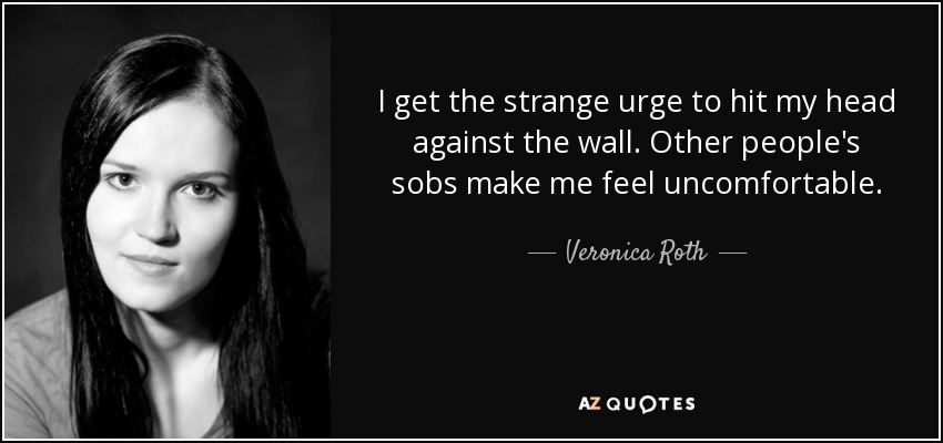 I get the strange urge to hit my head against the wall. Other people's sobs make me feel uncomfortable. - Veronica Roth