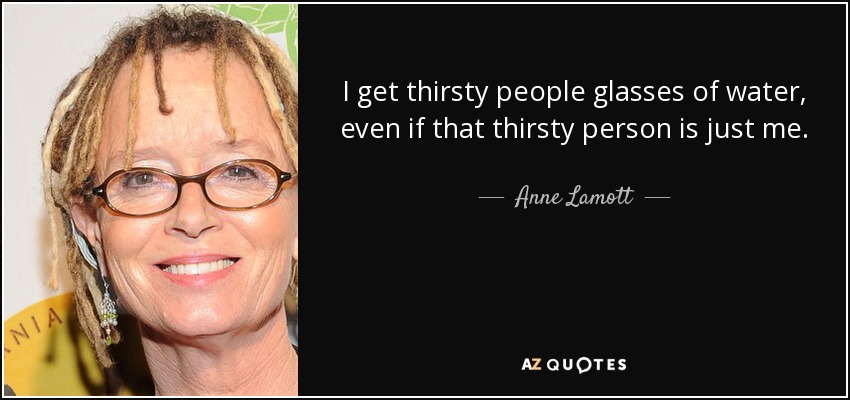 I get thirsty people glasses of water, even if that thirsty person is just me. - Anne Lamott