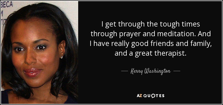I get through the tough times through prayer and meditation. And I have really good friends and family, and a great therapist. - Kerry Washington
