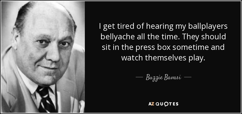 I get tired of hearing my ballplayers bellyache all the time. They should sit in the press box sometime and watch themselves play. - Buzzie Bavasi