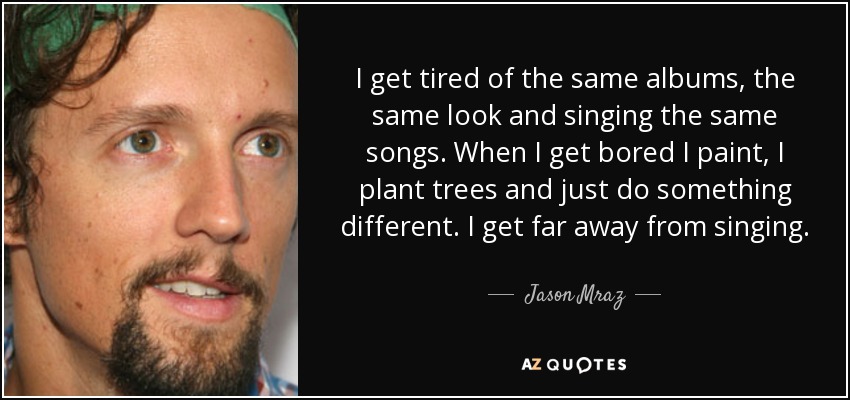 I get tired of the same albums, the same look and singing the same songs. When I get bored I paint, I plant trees and just do something different. I get far away from singing. - Jason Mraz