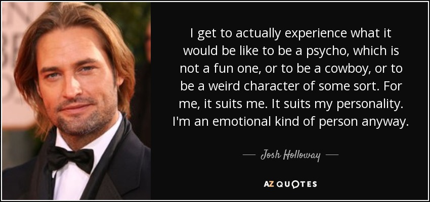 I get to actually experience what it would be like to be a psycho, which is not a fun one, or to be a cowboy, or to be a weird character of some sort. For me, it suits me. It suits my personality. I'm an emotional kind of person anyway. - Josh Holloway