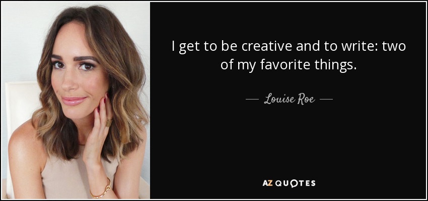 I get to be creative and to write: two of my favorite things. - Louise Roe