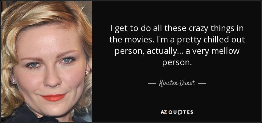 I get to do all these crazy things in the movies. I'm a pretty chilled out person, actually... a very mellow person. - Kirsten Dunst