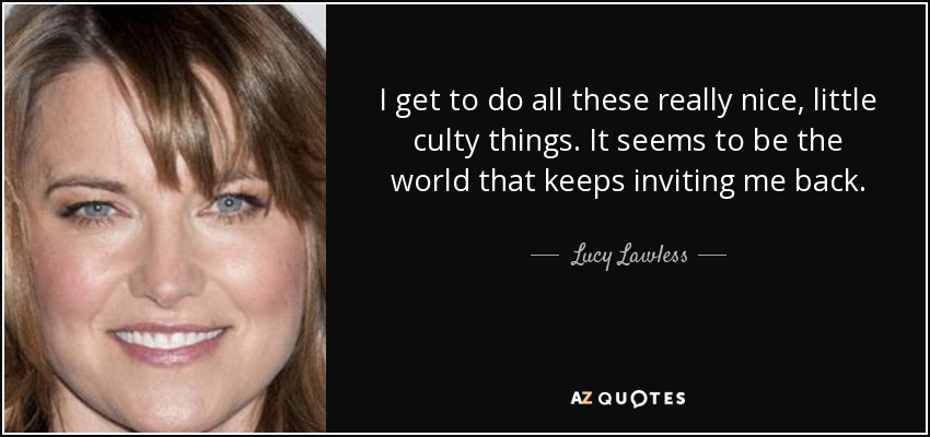 I get to do all these really nice, little culty things. It seems to be the world that keeps inviting me back. - Lucy Lawless